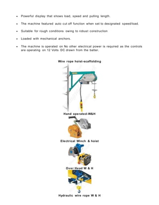  Powerful display that shows load, speed and pulling length.
 The machine featured auto cut off function when set to designated speed/load.
 Suitable for rough conditions owing to robust construction
 Loaded with mechanical anchors.
 The machine is operated on No other electrical power is required as the controls
are operating on 12 Volts DC drawn from the batter.
Wire rope hoist-scaffolding
Hand operated-W&H
Electrical Winch & hoist
Over Head W & H
Hydraulic wire rope W & H
 