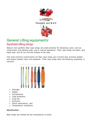 Pneumatic wire W & H
General Lifting equipment's:
Synthetic lifting slings:
Natural and synthetic fiber rope slings are used primarily for temporary work, such as
construction and painting jobs, and in marine operations. Fiber rope slings are pliant, grip
loads well, and do not mar the surface of the load.
The most common constructions for fiber rope slings are 3-strand laid, 8-strand plaited,
and hollow braided nylon and polyester. Fiber rope slings have the following properties in
common:
 Strength,
 Safety,
 Convenience,
 Load protection,
 Long life,
 Economy,
 Shock absorbency, and
 Temperature resistance.
Identification:
New slings are marked by the manufacture to show:
 