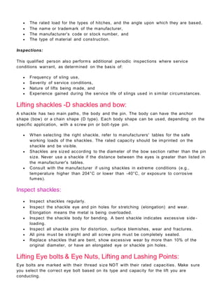  The rated load for the types of hitches, and the angle upon which they are based,
 The name or trademark of the manufacturer,
 The manufacturer's code or stock number, and
 The type of material and construction.
Inspections:
This qualified person also performs additional periodic inspections where service
conditions warrant, as determined on the basis of:
 Frequency of sling use,
 Severity of service conditions,
 Nature of lifts being made, and
 Experience gained during the service life of slings used in similar circumstances.
Lifting shackles -D shackles and bow:
A shackle has two main paths, the body and the pin. The body can have the anchor
shape (bow) or a chain shape (D type). Each body shape can be used, depending on the
specific application, with a screw pin or bolt-type pin.
 When selecting the right shackle, refer to manufacturers' tables for the safe
working loads of the shackles. The rated capacity should be imprinted on the
shackle and be visible.
 Shackles are sized according to the diameter of the bow section rather than the pin
size. Never use a shackle if the distance between the eyes is greater than listed in
the manufacturer's tables.
 Consult with the manufacturer if using shackles in extreme conditions (e.g.,
temperature higher than 204°C or lower than -40°C, or exposure to corrosive
fumes).
Inspect shackles:
 Inspect shackles regularly.
 Inspect the shackle eye and pin holes for stretching (elongation) and wear.
Elongation means the metal is being overloaded.
 Inspect the shackle body for bending. A bent shackle indicates excessive side -
loading.
 Inspect all shackle pins for distortion, surface blemishes, wear and fractures.
 All pins must be straight and all screw pins must be completely seated.
 Replace shackles that are bent, show excessive wear by more than 10% of the
original diameter, or have an elongated eye or shackle pin holes.
Lifting Eye bolts & Eye Nuts, Lifting and Lashing Points:
Eye bolts are marked with their thread size NOT with their rated capacities. Make sure
you select the correct eye bolt based on its type and capacity for the lift you are
conducting.
 