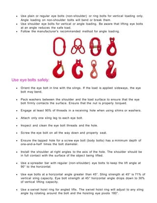  Use plain or regular eye bolts (non-shoulder) or ring bolts for vertical loading only.
Angle loading on non-shoulder bolts will bend or break them.
 Use shoulder eye bolts for vertical or angle loading. Be aware that lifting eye bolts
at an angle reduces the safe load.
 Follow the manufacturer's recommended method for angle loading.
Use eye bolts safely:
 Orient the eye bolt in line with the slings. If the load is applied sideways, the eye
bolt may bend.
 Pack washers between the shoulder and the load surface to ensure that the eye
bolt firmly contacts the surface. Ensure that the nut is properly torqued.
 Engage at least 90% of threads in a receiving hole when using shims or washers.
 Attach only one sling leg to each eye bolt.
 Inspect and clean the eye bolt threads and the hole.
 Screw the eye bolt on all the way down and properly seat.
 Ensure the tapped hole for a screw eye bolt (body bolts) has a minimum depth of
one-and-a-half times the bolt diameter.
 Install the shoulder at right angles to the axis of the hole. The shoulder should be
in full contact with the surface of the objec t being lifted.
 Use a spreader bar with regular (non-shoulder) eye bolts to keep the lift angle at
90° to the horizontal.
 Use eye bolts at a horizontal angle greater than 45°. Sling strength at 45° is 71% of
vertical sling capacity. Eye bolt strength at 45° horizontal angle drops down to 30%
of vertical lifting capacity.
 Use a swivel hoist ring for angled lifts. The swivel hoist ring will adjust to any sling
angle by rotating around the bolt and the hoisting eye pivots 180°.
 