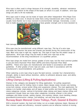 Wire rope is often used in slings because of its strength, durability, abrasion resistance
and ability to conform to the shape of the loads on which it is used. In addition, wire rope
slings are able to lift hot materials.
Wire rope used in slings can be made of ropes with either Independent Wire Rope Core
(IWRC) or a fiber-core. It should be noted that a sling manufactured with a fiber -core is
usually more flexible but is less resistant to environmental damage. Conversely, a core
that is made of a wire rope strand tends to have greater strength and is more resistant to
heat damage.
Wire rope may be manufactured using different rope lays. The lay of a wire rope
describes the direction the wires and strands are twisted during the construction of the
rope. Most wire rope is right lay, regular lay. This type of rope has the widest range of
applications. Wire rope slings may be made of other wire rope lays at the
recommendation of the sling manufacturer or a qualified person.
Wire rope slings are made from various grades of wire rope, but the most common grades
in use are Extra Improved Plow Steel (EIPS) and Extra Improved Plow Steel
(EEIPS). These wire ropes are manufactured and tested in accordance with ASTM
guidelines. If other grades of wire rope are used, use them in accordance with the
manufacturer's recommendations and guidance.
When selecting a wire rope sling to give the best service, consider four characteristics:
strength, ability to bend without distortion, ability to withstand abrasive wear, and ability
to withstand abuse.
Lifting Clamps (Lifting & Pulling Applications):
Clamps in this category are designed for lifting application, for pulling equipment,
tensioning loads and for holding items in place. Basic design styles include cam locking,
screw lock clamps, scissor action lifting and suspension clamps. The main applica tion for
clamps is to handle steel plates and all types of steel profile and therefore he main lifting
clamp categories include, vertical & horizontal plate clamps and beam clamps (lifting and
suspension) though there are many other categories including of fered in the online
catalogue and these include: pulling clamps, non-marking clamps, drum handling clamps,
groundwork’s/construction clamps, coil handling, rail and drop test clamps.
Runway Beam Monorail Crane Trolleys, Push, Geared & Electric:
With a monorail system, the hoist and trolley run on a single stationary beam. Because of
their inherent speed and efficiency, monorail systems are an effective method of moving
 