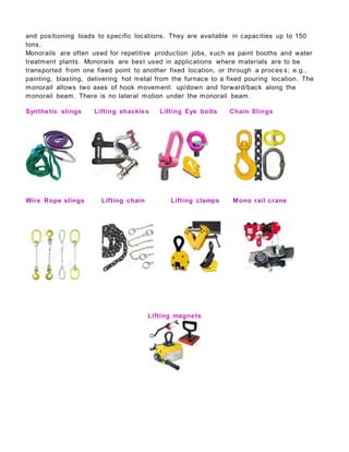 and positioning loads to specific locations. They are available in capacities up to 150
tons.
Monorails are often used for repetitive production jobs, such as paint booths and water
treatment plants. Monorails are best used in applications where materials are to be
transported from one fixed point to another fixed location, or through a proces s; e.g.,
painting, blasting, delivering hot metal from the furnace to a fixed pouring location. The
monorail allows two axes of hook movement: up/down and forward/back along the
monorail beam. There is no lateral motion under the monorail beam.
Synthetic slings Lifting shackles Lifting Eye bolts Chain Slings
Wire Rope slings Lifting chain Lifting clamps Mono rail crane
Lifting magnets
 