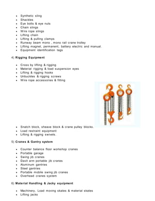  Synthetic sling
 Shackles
 Eye bolts & eye nuts
 Chain slings
 Wire rope slings
 Lifting chain
 Lifting & pulling clamps
 Runway beam mono , mono rail crane trolley
 Lifting magnet, permanent, battery electric and manual.
 Equipment identification tags
4) Rigging Equipment
 Cross by lifting & rigging
 Material rigging & load suspension eyes
 Lifting & rigging hooks
 Unbuckles & rigging screws
 Wire rope accessories & fitting
 Snatch block, sheave block & crane pulley blocks.
 Load restraint equipment
 Lifting & rigging swivels.
5) Cranes & Gantry system
 Counter balance floor workshop cranes
 Portable garage
 Swing jib cranes
 Davit arm portable jib cranes
 Aluminum gantries
 Steel gantries
 Portable mobile swing jib cranes
 Overhead cranes system
6) Material Handling & Jacky equipment
 Machinery, Load moving skates & material skates
 Lifting jacks
 