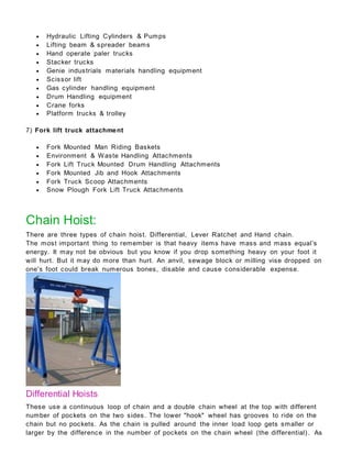  Hydraulic Lifting Cylinders & Pumps
 Lifting beam & spreader beams
 Hand operate paler trucks
 Stacker trucks
 Genie industrials materials handling equipment
 Scissor lift
 Gas cylinder handling equipment
 Drum Handling equipment
 Crane forks
 Platform trucks & trolley
7) Fork lift truck attachment
 Fork Mounted Man Riding Baskets
 Environment & Waste Handling Attachments
 Fork Lift Truck Mounted Drum Handling Attachments
 Fork Mounted Jib and Hook Attachments
 Fork Truck Scoop Attachments
 Snow Plough Fork Lift Truck Attachments
Chain Hoist:
There are three types of chain hoist. Differential, Lever Ratchet and Hand chain.
The most important thing to remember is that heavy items have mass and mass equal’s
energy. It may not be obvious but you know if you drop something heavy on your foot it
will hurt. But it may do more than hurt. An anvil, sewage block or milling vise dropped on
one's foot could break numerous bones, disable and cause considerable expense.
Differential Hoists
These use a continuous loop of chain and a double chain wheel at the top with different
number of pockets on the two sides. The lower "hook" wheel has grooves to ride on the
chain but no pockets. As the chain is pulled around the inner load loop gets smaller or
larger by the difference in the number of pockets on the chain wheel (the differential). As
 