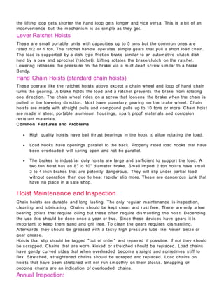 the lifting loop gets shorter the hand loop gets longer and vice versa. This is a bit of an
inconvenience but the mechanism is as simple as they get.
Lever Ratchet Hoists
These are small portable units with capacities up to 5 tons but the common ones are
rated 1/2 or 1 ton. The ratchet handle operates simple gears that pull a short load chain.
The load is supported by a disk type friction brake similar to an automotive clutch disk
held by a paw and sprocket (ratchet). Lifting rotates the brake/clutch on the ratchet.
Lowering releases the pressure on the brake via a multi-lead screw similar to a brake
Bendy.
Hand Chain Hoists (standard chain hoists)
These operate like the ratchet hoists above except a chain wheel and loop of hand chain
turns the gearing. A brake holds the load and a ratchet prevents the brake from rotating
one direction. The chain wheel rides on a screw that loosens the brake when the chain is
pulled in the lowering direction. Most have planetary gearing on the brake wheel. Chain
hoists are made with straight pulls and compound pulls up to 10 tons or more. Chain hoist
are made in steel, portable aluminum housings, spark proof materials and corrosion
resistant materials.
Common Features and Problems
 High quality hoists have ball thrust bearings in the hook to allow rotating the load.
 Load hooks have openings parallel to the back. Properly rated load hooks that have
been overloaded will spring open and not be parallel.
 The brakes in industrial duty hoists are large and sufficient to support the load. A
two ton hoist has an 8" to 10" diameter brake. Small import 2 ton hoists have small
3 to 4 inch brakes that are patently dangerous. They will slip under partial load
without operation then due to heat rapidly slip more. These are dangerous junk that
have no place in a safe shop.
Hoist Maintenance and Inspection
Chain hoists are durable and long lasting. The only regular maintenance is inspection,
cleaning and lubricating. Chains should be kept clean and rust free. There are only a few
bearing points that require oiling but these often require dismantling the hoist. Depending
the use this should be done once a year or two. Since these devices have gears it is
important to keep them sand and grit free. To clean the gears requires dismantling.
Afterwards they should be greased with a tacky high pressure lube like Never Seize or
gear grease.
Hoists that slip should be tagged "out of order" and repaired if possible. If not they should
be scrapped. Chains that are worn, kinked or stretched should be replaced. Load chains
have gently curved sides that when overloaded become straight and sometimes stiff to
flex. Stretched, straightened chains should be scraped and replaced. Load chains on
hoists that have been stretched will not run smoothly on their blocks. Snapping or
popping chains are an indication of overloaded chains.
Annual Inspection:
 