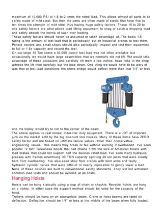 maximum of 10,000 PSI at 1.5 to 2 times the rated load. This allows almost all parts to be
safely made of mild steel. But then the parts are often made of steels that have five to
ten times the strength of mild steel thus having huge safety fac tors. These 15 to 20 to
one safety factors are what allows load lifting equipment to snag or catch a dropping load
and safely absorb the inertia of such over loading.
These safety factors should never be assumed or taken advantage of. The basic 1.5
rating is the amount of test load that is periodically put on industrial cranes to test them.
Private owners and small shops should also periodically inspect and test their equipment
to full or 1.5x capacity and record the test.
On our large 10 Ton crane a 30,000 pound test load was not often available but
occasionally we would have large assemblies that we normally did not lift. We would take
advantage of these occasions and carefully lift them a few inches, have folks in the shop
witness the lift then carefully put the load down. One thing we would have to be wary of
was that at test load conditions the crane bridge would deflect more than that 1/4" or less
and the trolley would try to roll to the center of the beam.
The above applies to real honest industrial duty equipment. There is a LOT of imported
junk on the market sold by the big discount tool houses. Many of these items have ZERO
safety factor and are based on ultimate failure values rather than conservative
engineering values. This means they break or fail without warning if overloaded. I've seen
popular "2 ton" Taiwanese hoists that had chains 1/5th the size of American hoists with
load brakes that could not support half the devices rated load. I've seen many hydraulic
presses with frames advertising 30 TON capacity sporting 20 ton jacks that were clearly
bent from overloading. I've also seen shop floor cranes with bent arms and faulty
hydraulic cylinder valves that were difficult or nearly impossible to gently lower a load.
None of these devices are built to conventional safety standards. They will not withstand
common load tests and should be avoided at all costs.
Hanging Hoists
Hoists can be hung statically using a loop of chain or shackle. Movable hoists are hung
on a trolley. In either case the support method should be rated for the capacity of the
hoist.
Trolleys should be hung on an appropriate beam. Crane or hoist beams are rated by
deflection. Deflection should be 1/4" or less at the middle of the beam when fully loaded.
 