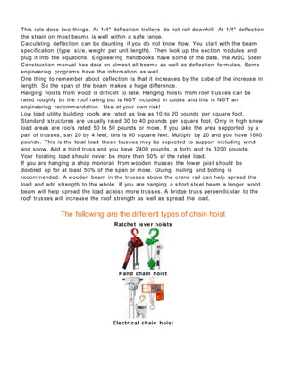 This rule does two things. At 1/4" deflection trolleys do not roll downhill. At 1/4" deflection
the strain on most beams is well within a safe range.
Calculating deflection can be daunting if you do not know how. You start with the beam
specification (type, size, weight per unit length). Then look up the section modules and
plug it into the equations. Engineering handbooks have some of the data, the AISC Steel
Construction manual has data on almost all beams as well as deflection formulas. Some
engineering programs have the information as well.
One thing to remember about deflection is that it increases by the cube of the increase in
length. So the span of the beam makes a huge difference.
Hanging hoists from wood is difficult to rate. Hanging hoists from roof trusses can be
rated roughly by the roof rating but is NOT included in codes and this is NOT an
engineering recommendation. Use at your own risk!
Low load utility building roofs are rated as low as 10 to 20 pounds per square foot.
Standard structures are usually rated 30 to 40 pounds per square foot. Only in high snow
load areas are roofs rated 50 to 50 pounds or more. If you take the area supported by a
pair of trusses, say 20 by 4 feet, this is 80 square feet. Multiply by 20 and you have 1600
pounds. This is the total load those trusses may be expected to support including wind
and snow. Add a third truss and you have 2400 pounds, a forth and its 3200 pounds.
Your hoisting load should never be more than 50% of the rated load.
If you are hanging a shop monorail from wooden trusses the lower joist should be
doubled up for at least 50% of the span or more. Gluing, nailing and bolting is
recommended. A wooden beam in the trusses above the crane rail can help spread the
load and add strength to the whole. If you are hanging a short ste el beam a longer wood
beam will help spread the load across more trusses. A bridge truss perpendicular to the
roof trusses will increase the roof strength as well as spread the load.
The following are the different types of chain hoist
Ratchet lever hoists
Hand chain hoist
Electrical chain hoist
 