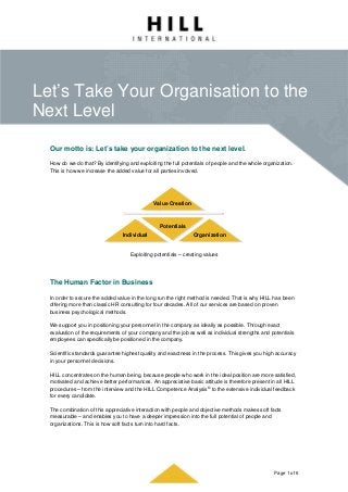 Let’s Take Your Organisation to the
Next Level
Page 1 of 6
Our motto is: Let’s take your organization to the next level.
How do we do that? By identifying and exploiting the full potentials of people and the whole organization.
This is how we increase the added value for all parties involved.
Exploiting potentials – creating values
The Human Factor in Business
In order to secure the added value in the long run the right method is needed. That is why HILL has been
offering more than classic HR consulting for four decades. All of our services are based on proven
business psychological methods.
We support you in positioning your personnel in the company as ideally as possible. Through exact
evaluation of the requirements of your company and the job as well as individual strengths and potentials
employees can specifically be positioned in the company.
Scientific standards guarantee highest quality and exactness in the process. This gives you high accuracy
in your personnel decisions.
HILL concentrates on the human being, because people who work in the ideal position are more satisfied,
motivated and achieve better performances. An appreciative basic attitude is therefore present in all HILL
procedures – from the interview and the HILL Competence Analysis© to the extensive individual feedback
for every candidate.
The combination of this appreciative interaction with people and objective methods makes soft facts
measurable – and enables you to have a deeper impression into the full potential of people and
organizations. This is how soft facts turn into hard facts.
Value Creation
Potentials
OrganizationIndividual
 