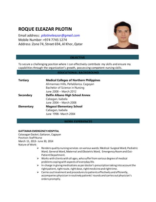 ROQUE ELEAZAR PILOTIN
Email address: pilotineleazar@gmail.com
Mobile Number: +974 7745 1274
Address: Zone74, Street 694, Al Khor, Qatar
To secure a challenging position where I can effectively contribute my skills and ensure my
capabilities through the organization’s growth, possessing competent nursing skills.
Tertiary Medical Colleges of Northern Philippines
Alimannao Hills, Peñablanca, Cagayan
Bachelor of Science in Nursing
June 2008 – March 2012
Secondary Delfin Albano High School Annex
Cabagan, Isabela
June 2004 – March 2008
Elementary Magassi Elementary School
Cabagan, Isabela
June 1998- March 2004
GATTARAN EMERGENCYHOSPITAL
CalaoaganDackel,Gattaran, Cagayan
Position:Staff Nurse
March 15, 2013- June 30, 2014
Nature of Work:
 Rendersqualitynursingservices onvariouswards:Medical-Surgical Ward,Pediatric
Ward, General Ward,Maternal andObstetricWard, EmergencyRoomandOut-
PatientDepartment.
 Works withclientswithall ages,whosufferfromvariousdegree of medical
problemscopingwithaspectsof everydaylife.
 In-charge ingivingmedicationsasperdoctor’sprescriptiontakingintoaccountthe
rightpatient,rightroute,rightdose,rightmedicineandrighttime.
 Carriesouttreatmentandprocedurestopatientseffectivelyandefficiently,
accompaniesphysicianinroutinelypatients’roundsandcarriesoutphysician’s
orderspromptly.
EDUCATIONAL BACKGROUND
OBJECTIVE
WORK EXPERIENCES
 