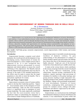 81
Vol. II : Issue 4 ISSN:2250 - 1940
81
Research Explorer July - December 2013
ECONOMIC EMPOWERMENT OF WOMEN THROUGH SHG IN KOLLI HILLS
Dr .C.Paramasivan,
Assistant Professor of Commerce,
Periyar EVR College, Tiruchirappalli
Tamilnadu -620023
ABSTRACT
Empowerment, as a social process has challenged the fundamental imbalances of power distribution
and relations. It was redistribution of power within and between families, society’s process aiming at social
equality which could be achieved through disempowering some structures, systems and institutions. Social
empowerment has promoted sustainable rural structure for dissemination of knowledge about health, nutrition,
literacy, education, freedom and opportunities for realizing women’s potentialities and adoption of new
agricultural practices. The present paper discussed about the profile of the respondents, Participation of
Women in SHG functions and awareness towards SHGs
Key words : Self help group, economic empowerment, social empowerment, tribal women, and women
development
Introduction
Empowerment becomes a popular word which
dominates the overall growth and development of any
developing society. Empowerment of women for
social development is a more complex process that it
appeared to be. It is now recognized that
empowerment involves advancement in several
important and related spheres to ensure the overall
well-being of the empowered. The Benefits derived
from the empowerment programmes must not only be
relevant to the needs of the intended beneficiaries,
but efforts must be made to ensure that the target
population is also able to retain the benefits. This is
particularly significant for women.
SHG and Women Empowerment
Improvement in economic status of women enables
women to develop their leadership qualities. ‘Impact
of socio-economic status on the emergence of rural
women leadership’, finds out that socio-economic
status is a significant factor in emergence of rural
women leadership. The study empirically established
the fact that the socio-economic status had a
significant impact on determining the emergence of
rural women as leader Dindigul district of Tamilnadu.
Empowering women is inevitable towards decreasing
incidence of domestic violence. To gain
understanding of the phenomenon of violence of
family members against married women, the findings
have shown that most of the battered women are not
highly educated. Eight per cent of the battered
women have been educated up to middle school only.
A study on the various factors which contributes
to the success of groups listed the crucial role played
by the NGOs, effective leadership, group
cohesiveness, buoyant savings, contribution by the
members, regular meetings, high percentage of
attendance by members in the group meetings, peer
group pressure leading to high repayment rate,
changing attitude of men, healthy competition among
the members, linkage with government programmes
of rural development, formation of cluster
committees, campaigning skills, participation of
groups for common causes, linkage with other
institutions and effective supervision by the NGOs.
Statement of the Problem
Empowerment, as a social process has challenged
the fundamental imbalances of power distribution and
relations. It was redistribution of power within and
Available online @ www.selptrust.org
Research Explorer
ISSN : 2250 - 1940
Vol II : Issue. 4
July - December 2013
 