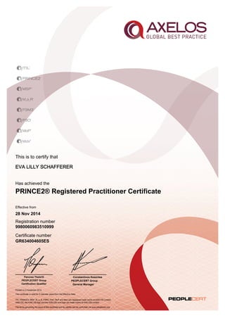This is to certify that 
EVA LILLY SCHAFFERER 
Has achieved the 
PRINCE2® Registered Practitioner Certificate 
Effective from 
28 Nov 2014 
Registration number 
9980060983510999 
Certificate number 
GR634004605ES 
Panorea Theleriti 
PEOPLECERT Group 
Certification Qualifier 
Printed on 2 December 2014 
Constantinos Kesentes 
PEOPLECERT Group 
General Manager 
This certificate is valid for 5 calendar years from the Effective Date 
ITIL, PRINCE2, MSP, M_o_R, P3M3, P3O, MoP and MoV are registered trade marks of AXELOS Limited. 
AXELOS, the AXELOS logo and the AXELOS swirl logo are trade marks of AXELOS Limited. 
The terms governing the issue of this certificate and its validity can be confirmed via www.peoplecert.org. 
