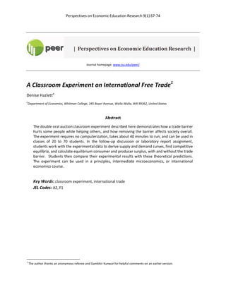 Perspectives on Economic Education Research 9(1) 67-74
Journal homepage: www.isu.edu/peer/
A Classroom Experiment on International Free Trade1
Denise Hazletta
a
Department of Economics, Whitman College, 345 Boyer Avenue, Walla Walla, WA 99362, United States
Abstract
The double oral auction classroom experiment described here demonstrates how a trade barrier
hurts some people while helping others, and how removing the barrier affects society overall.
The experiment requires no computerization, takes about 40 minutes to run, and can be used in
classes of 20 to 70 students. In the follow-up discussion or laboratory report assignment,
students work with the experimental data to derive supply and demand curves, find competitive
equilibria, and calculate equilibrium consumer and producer surplus, with and without the trade
barrier. Students then compare their experimental results with these theoretical predictions.
The experiment can be used in a principles, intermediate microeconomics, or international
economics course.
Key Words: classroom experiment, international trade
JEL Codes: A2, F1
1
The author thanks an anonymous referee and Gambhir Kunwar for helpful comments on an earlier version.
 