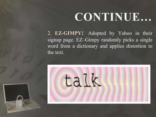 CONTINUE…
2. EZ-GIMPY: Adopted by Yahoo in their
signup page. EZ–Gimpy randomly picks a single
word from a dictionary and applies distortion to
the text.
 