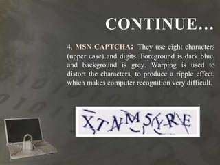 CONTINUE…
4. MSN CAPTCHA: They use eight characters
(upper case) and digits. Foreground is dark blue,
and background is grey. Warping is used to
distort the characters, to produce a ripple effect,
which makes computer recognition very difficult.
 
