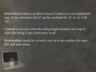 Distortion becomes a problem when it is done in a very haphazard
way. Some characters like‘d’ can be confused for ‘cl’ or ‘m’ with
‘rn’.
Content is an issue when the string length becomes too long or
when the string is not a dictionary word.
Presentation should be in such a way as to not confuse the users.
The font and colour.
 
