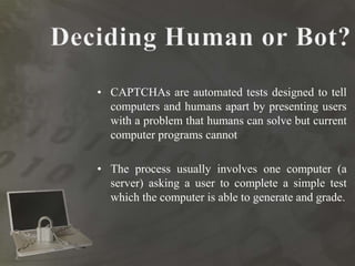 • CAPTCHAs are automated tests designed to tell
computers and humans apart by presenting users
with a problem that humans can solve but current
computer programs cannot
• The process usually involves one computer (a
server) asking a user to complete a simple test
which the computer is able to generate and grade.
 