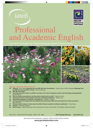 Sponsored by Garnet Education, publisher of ESP and EAP teaching materials.
www.garneteducation.com
Price £4.50 Free for ESP SIG members ISSN: 1754 - 6850 http://espsig.iatefl.org www.iatefl.org
Journal of the English for Specific Purposes Special Interest Group
Professional
and Academic English
Spring – Summer 2016 Issue 47
02	Editorial – Andy Gillett; Message from the ESP SIG Joint Coordinators – Aysen Guven & Prithvi Shrestha; Message from
the ESP SIG Journal Editor-in-Chief – Mark Krzanowski
03	 ESP SIG Committee
04	 Teaching discussion skills in an EGAP curriculum: The case of Japanese science and technology undergraduates –
Daniel Parsons
08	 Why do student presentations and discussion boards work so well? – Marianna Goral
11	 Corporate portrait in press releases: The case of banking institutions – Mayyer Ling
18	 Advertising language: An effective marketing tool – Vaishali J. Shinde
22	 Turning classroom assignments into published journal articles: What have we learned from these practices? –
Ribut Wahyudi
27	 Chinese cultural values: In what ways they affect Chinese academic writing for publication – Ping Huang
34	Reports – Romania; Scotland
38	 Book reviews – Balbina Moncada Comas; Alexander Cornford; Andy Gillett; Dr Gift Mheta; Desmond Carolan
SIG Journal 47_Final.indd 1 25/07/2016 11:47
 