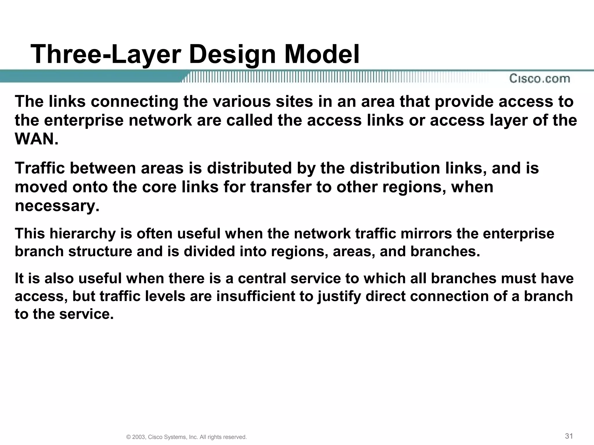 313131© 2003, Cisco Systems, Inc. All rights reserved.
Three-Layer Design Model
The links connecting the various sites in an area that provide access to
the enterprise network are called the access links or access layer of the
WAN.
Traffic between areas is distributed by the distribution links, and is
moved onto the core links for transfer to other regions, when
necessary.
This hierarchy is often useful when the network traffic mirrors the enterprise
branch structure and is divided into regions, areas, and branches.
It is also useful when there is a central service to which all branches must have
access, but traffic levels are insufficient to justify direct connection of a branch
to the service.
 