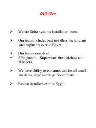 Definition
 We are Solar systems installation team.
 Our team includes best installers, technicians
…...and engineers ever in Egypt.
 Our team consists of:
 2 Engineers, 1Supervisor, 6technicians and
…..3Helpers.
 We have ability to construct and install small,
…. .medium, large and huge Solar Plants.
 Fastest installers ever in Egypt.
 