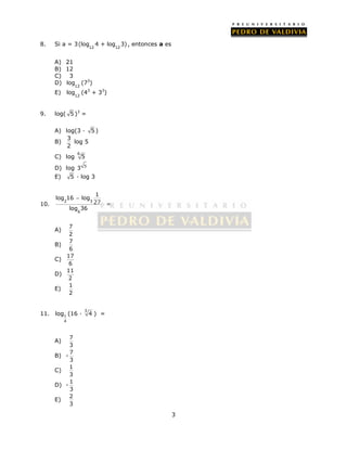 3 
8. Si a = 3 
(log 4 + log 3) , entonces a es 
12 12 
A) 21 
B) 12 
C) 3 
D) 
log (73) 
12 
E) 
log (43 + 33) 
12 
9. log( 5 )3 = 
A) log(3 · 5 ) 
B) 
3 
2 
log 5 
C) log 6 5 
D) log 3 5 
E) 5 · log 3 
 
10. 2 3 
6 
1 
log 16 log 
27 
log 36 
= 
A) 7 
2 
B) 7 
6 
C) 17 
6 
D) 11 
2 
E) 1 
2 
log (16 · 3 4 ) = 
11. 1 
4 
A) 7 
3 
B) - 7 
3 
C) 1 
3 
D) - 1 
3 
E) 2 
3 
 