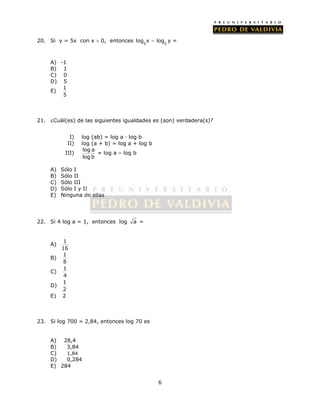log x  log y = 
6 
20. Si y = 5x con x  0, entonces 
5 5 
A) -1 
B) 1 
C) 0 
D) 5 
E) 1 
5 
21. ¿Cuál(es) de las siguientes igualdades es (son) verdadera(s)? 
I) log (ab) = log a · log b 
II) log (a + b) = log a + log b 
III) 
log a 
log b 
= log a – log b 
A) Sólo I 
B) Sólo II 
C) Sólo III 
D) Sólo I y II 
E) Ninguna de ellas 
22. Si 4 log a = 1, entonces log a = 
A) 1 
16 
B) 1 
8 
C) 
1 
4 
D) 
1 
2 
E) 2 
23. Si log 700 = 2,84, entonces log 70 es 
A) 28,4 
B) 3,84 
C) 1,84 
D) 0,284 
E) 284 
 