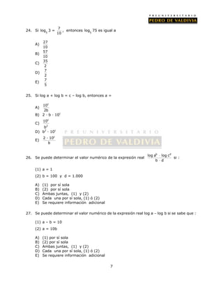log 75 es igual a 
7 
24. Si 
log 3 = 7 
5 
10 
, entonces 
5 
A) 27 
10 
B) 57 
10 
C) 35 
2 
D) 7 
2 
E) 7 
5 
25. Si log a + log b = c – log b, entonces a = 
A) 
10c 
2b 
B) 2 · b · 10c 
c 
C) 
10 
b 
2 
D) b2 · 10c 
E) 
2 · 10c 
b 
26. Se puede determinar el valor numérico de la expresión real 
log ab log cd 
 
 
b d 
si : 
(1) a = 1 
(2) b = 100 y d = 1.000 
A) (1) por sí sola 
B) (2) por sí sola 
C) Ambas juntas, (1) y (2) 
D) Cada una por sí sola, (1) ó (2) 
E) Se requiere información adicional 
27. Se puede determinar el valor numérico de la expresión real log a – log b si se sabe que : 
(1) a – b = 10 
(2) a = 10b 
A) (1) por sí sola 
B) (2) por sí sola 
C) Ambas juntas, (1) y (2) 
D) Cada una por sí sola, (1) ó (2) 
E) Se requiere información adicional 
 