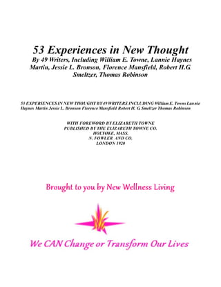 53 Experiences in New Thought
By 49 Writers, Including William E. Towne, Lannie Haynes
Martin, Jessie L. Bronson, Florence Mansfield, Robert H.G.
Smeltzer, Thomas Robinson
53 EXPERIENCES IN NEW THOUGHT BY49 WRITERS INCLUDING William E. Towns Lannie
Haynes Martin Jessie L. Bronson Florence Mansfield Robert H. G. Smeltzer Thomas Robinson
WITH FOREWORD BY ELIZABETH TOWNE
PUBLISHED BY THE ELIZABETH TOWNE CO.
HOLYOKE, MASS.
N. FOWLER AND CO.
LONDON 1920
 