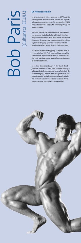Un Hércules sensato
Su larga carrera de éxitos comenzó en 1979, cuando
fue elegido Mr. Adolescente en Florida.Tras aquel tí-
tulo siguieron muchos otros: Mr. Los Ángeles (1981),
Mr Sur de California (1982), Mr América (1983) y Mr
Universo (1983).
Bob Paris nació el 14 de diciembre del año 1959 en
una pequeña ciudad de Indiana (EE.UU.). Su infan-
cia y adolescencia no fueron nada felices. Cuando se
dio cuenta de que era gay no pudo asumirlo, así que
cayó en las drogas y quiso acabar con su vida. En
aquella etapa fue cuando descubrió el culturismo.
En 1989, tras posar en Playgirl y a las puertas de su
30 cumpleaños, Bob Paris sorprendió por completo
al mundo del deporte declarando su homosexuali-
dad en la revista americana de culturismo Ironman
(el hombre de hierro).
En su libro Generation Queer – A Gay Man’s Quest
for Hope, Love and Justice! (1998,“Generación Gay –
la búsqueda de la esperanza, el amor y la justicia de
un hombre gay”), Bob describe el viaje desde el ado-
lescente suicida hasta la súper estrella del culturis-
mo, narrando las dificultades que tuvo que atrave-
sar para aceptar su propia homosexualidad.
(Culturista,EE.UU.)
BobParis
 