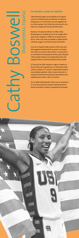 Oro olímpico, casada con española
Cathy Boswell juega como española en la Liga Fe-
menina 2 de Baloncesto tras obtener la nacionali-
dad gracias a su matrimonio con otra jugadora de
su mismo equipo. Una historia de amor que ha con-
tado con el apoyo del mundo del baloncesto.
Nacida en el estado de Illinois en 1962, Cathy
Boswell ganó la medalla de oro en los Juegos Olím-
picos de Los Ángeles en 1984 con el equipo de los
EE.UU.. Años más tarde se trasladó a España donde
comenzó a jugar en el Club Coronas de Tenerife.
Una vez en España Cathy conoció a Silvia Lara, tam-
bién jugadora de baloncesto, de quien en principio
fue rival en la cancha. Cathy y Silvia se enamoraron,
se inscribieron como pareja de hecho y poco después
Cathy aceptó trabajar como preparadora física del
equipo de Silvia, el Juventut Mariana Olis de Soller.
El 3 de julio de 2005 entraba en vigor en España la
ley de matrimonio igualitario, y en diciembre Cathy
y Silvia se daban el“sí, quiero”, adquiriendo Cathy la
nacionalidad española. Ante la nueva situación su
equipo de baloncesto le pidió que desempolvara las
zapatillas para volver a salir a la cancha.
Así en 2006 Cathy Boswell y Silvia Lara se convertían
en la primera pareja de mujeres abiertamente les-
bianas de España, casadas y compañeras de equipo.
(Baloncestista,España)
CathyBoswell
 