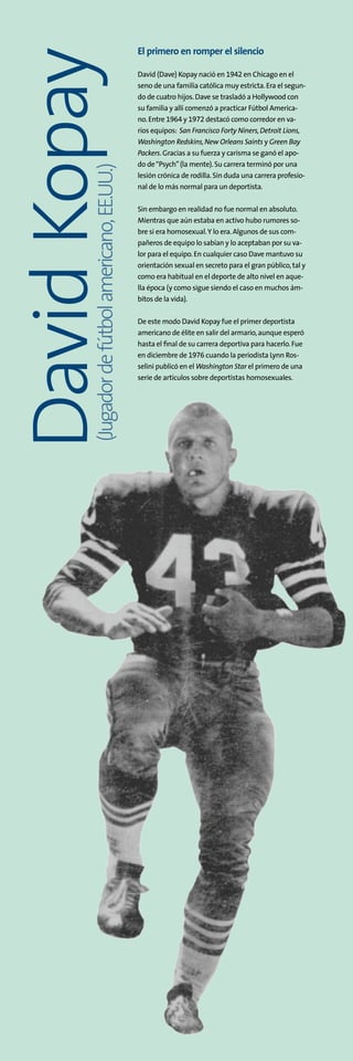 El primero en romper el silencio
David (Dave) Kopay nació en 1942 en Chicago en el
seno de una familia católica muy estricta.Era el segun-
do de cuatro hijos.Dave se trasladó a Hollywood con
su familia y allí comenzó a practicar Fútbol America-
no.Entre 1964 y 1972 destacó como corredor en va-
rios equipos: San Francisco Forty Niners,Detroit Lions,
Washington Redskins,New Orleans Saints y Green Bay
Packers.Gracias a su fuerza y carisma se ganó el apo-
do de“Psych”(la mente).Su carrera terminó por una
lesión crónica de rodilla.Sin duda una carrera profesio-
nal de lo más normal para un deportista.
Sin embargo en realidad no fue normal en absoluto.
Mientras que aún estaba en activo hubo rumores so-
bre si era homosexual.Y lo era.Algunos de sus com-
pañeros de equipo lo sabían y lo aceptaban por su va-
lor para el equipo.En cualquier caso Dave mantuvo su
orientación sexual en secreto para el gran público,tal y
como era habitual en el deporte de alto nivel en aque-
lla época (y como sigue siendo el caso en muchos ám-
bitos de la vida).
De este modo David Kopay fue el primer deportista
americano de élite en salir del armario,aunque esperó
hasta el final de su carrera deportiva para hacerlo.Fue
en diciembre de 1976 cuando la periodista Lynn Ros-
selini publicó en el Washington Star el primero de una
serie de artículos sobre deportistas homosexuales.
(Jugadordefútbolamericano,EE.UU.)
DavidKopay
 