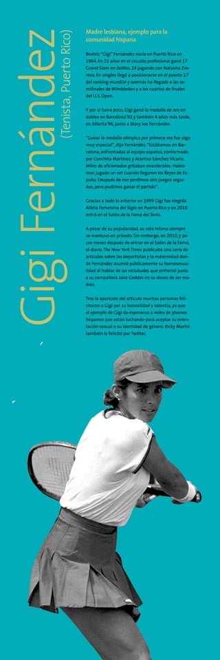 Madre lesbiana, ejemplo para la
comunidad hispana
Beatriz“Gigi” Fernández nacía en Puerto Rico en
1964. En 15 años en el circuito profesional ganó 17
Grand Slam en dobles, 14 jugando con Natasha Zve-
reva. En singles llegó a posicionarse en el puesto 17
del ranking mundial y además ha llegado a las se-
mifinales de Wimbledon y a los cuartos de finales
del U.S. Open.
Y por si fuera poco, Gigi ganó la medalla de oro en
dobles en Barcelona’92 y también 4 años más tarde,
en Atlanta’96, junto a Mary Joe Fernández.
“Ganar la medalla olímpica por primera vez fue algo
muy especial“, dijo Fernández.“Estábamos en Bar-
celona, enfrentadas al equipo español, conformado
por Conchita Martínez y Arantxa Sánchez Vicario.
Miles de aficionados gritaban enardecidos. Había-
mos jugado un set cuando llegaron los Reyes de Es-
paña. Después de eso perdimos seis juegos segui-
dos, pero pudimos ganar el partido“.
Gracias a todo lo anterior en 1999 Gigi fue elegida
Atleta Femenina del Siglo en Puerto Rico y en 2010
entró en el Salón de la Fama del Tenis.
A pesar de su popularidad, su vida íntima siempre
se mantuvo en privado. Sin embargo, en 2010, y po-
cos meses después de entrar en el Salón de la Fama,
el diario The New York Times publicaba una serie de
artículos sobre las deportistas y la maternidad don-
de Fernández asumió públicamente su homosexua-
lidad al hablar de las vicisitudes que enfrentó junto
a su compañera Jane Geddes en su deseo de ser ma-
dres.
Tras la aparición del artículo muchas personas feli-
citaron a Gigi por su honestidad y valentía, ya que
el ejemplo de Gigi da esperanza a miles de jóvenes
hispanos que están luchando para aceptar su orien-
tación sexual o su identidad de género. Ricky Martín
también la felicitó por Twitter.
(Tenista,PuertoRico)
GigiFernández
 