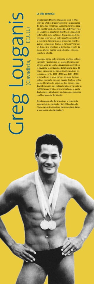 (Clavadista,   EE.UU.)
GregLouganis La vida continúa
Greg (Gregory Efthimios) Louganis nació el 29 de
enero de 1960 en El Cajo, California. Sus padres (pa-
dre de Samoa y madre de Suecia) lo dieron en adop-
ción cuando tenía ocho meses de edad. Peter y Fran-
ces Louganis lo adoptaron. Mientras crecía padeció
tartamudeo, asma y ataques de depresión, además
tuvo que soportar a un padre adoptivo violento. En
la escuela la dislexia le causó problemas, mientras
que sus compañeros de clase le llamaban“mariqui-
ta” debido a su interés en la gimnasia y el baile. Co-
menzó a beber cuando tenía ocho años e intentó
suicidarse a los 12.
Empujado por su padre empezó a practicar salto de
trampolín y participó en los Juegos Olímpicos por
primera vez a los 16 años. Louganis se convirtió en
el clavadista con más éxitos de la historia. Ganó 47
títulos nacionales, fue campeón del mundo en cin-
co ocasiones entre 1976 y 1988 y en 1984 y 1988
se convirtió en el único hombre en ganar tanto en
salto de trampolín como en clavado de altura en los
Juegos Olímpicos. Es uno de los diez hombres esta-
dounidenses con más éxitos olímpicos en la historia.
En 1982 se convirtió en el primer saltador al que to-
dos los jueces adjudicaron los diez puntos máximos
en el Campeonato del Mundo.
Greg Louganis salió del armario en la ceremonia
inaugural de los Juegos Gay de 1994 declarando:
“Como campeón olímpico y gay me gustaría darles
la bienvenida a los Juegos Gay“.
 