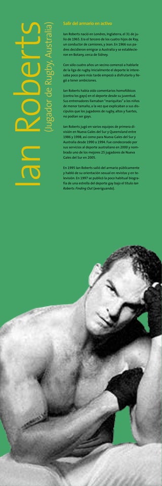 (JugadordeRugby,Australia)
IanRoberts Salir del armario en activo
Ian Roberts nació en Londres, Inglaterra, el 31 de ju-
lio de 1965. Era el tercero de los cuatro hijos de Ray,
un conductor de camiones, y Jean. En 1966 sus pa-
dres decidieron emigrar a Australia y se establecie-
ron en Botany, cerca de Sídney.
Con sólo cuatro años un vecino comenzó a hablarle
de la liga de rugby. Inicialmente el deporte le intere-
saba poco pero más tarde empezó a disfrutarlo y lle-
gó a tener ambiciones.
Ian Roberts había oído comentarios homofóbicos
(contra los gays) en el deporte desde su juventud.
Sus entrenadores llamaban“mariquitas” a los niños
de menor tamaño, a la vez que explicaban a sus dis-
cípulos que los jugadores de rugby, altos y fuertes,
no podían ser gays.
Ian Roberts jugó en varios equipos de primera di-
visión en Nueva Gales del Sur y Queensland entre
1986 y 1998, así como para Nueva Gales del Sur y
Australia desde 1990 a 1994. Fue condecorado por
sus servicios al deporte australiano en 2000 y nom-
brado uno de los mejores 25 jugadores de Nueva
Gales del Sur en 2005.
En 1995 Ian Roberts salió del armario públicamente
y habló de su orientación sexual en revistas y en te-
levisión. En 1997 se publicó la poco habitual biogra-
fía de una estrella del deporte gay bajo el título Ian
Roberts: Finding Out (averiguando).
 