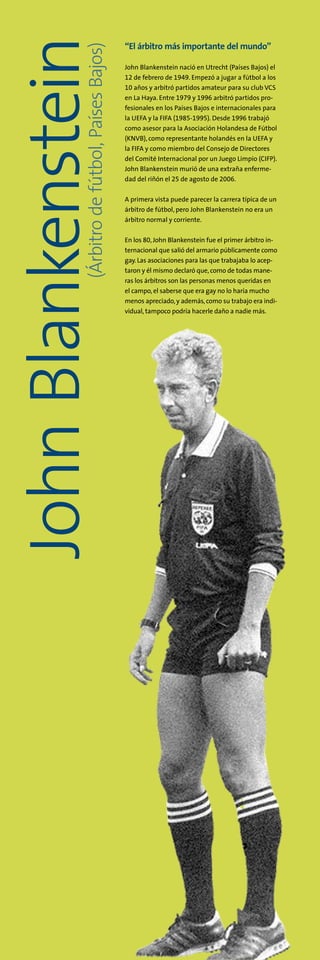 (Árbitrodefútbol,PaísesBajos)
JohnBlankenstein “El árbitro más importante del mundo”
John Blankenstein nació en Utrecht (Países Bajos) el
12 de febrero de 1949. Empezó a jugar a fútbol a los
10 años y arbitró partidos amateur para su club VCS
en La Haya. Entre 1979 y 1996 arbitró partidos pro-
fesionales en los Países Bajos e internacionales para
la UEFA y la FIFA (1985-1995). Desde 1996 trabajó
como asesor para la Asociación Holandesa de Fútbol
(KNVB), como representante holandés en la UEFA y
la FIFA y como miembro del Consejo de Directores
del Comité Internacional por un Juego Limpio (CIFP).
John Blankenstein murió de una extraña enferme-
dad del riñón el 25 de agosto de 2006.
A primera vista puede parecer la carrera típica de un
árbitro de fútbol, pero John Blankenstein no era un
árbitro normal y corriente.
En los 80,John Blankenstein fue el primer árbitro in-
ternacional que salió del armario públicamente como
gay. Las asociaciones para las que trabajaba lo acep-
taron y él mismo declaró que,como de todas mane-
ras los árbitros son las personas menos queridas en
el campo, el saberse que era gay no lo haría mucho
menos apreciado, y además,como su trabajo era indi-
vidual, tampoco podría hacerle daño a nadie más.
 