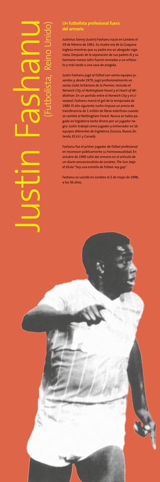 JustinFashanu(Futbolista,ReinoUnido)
Un futbolista profesional fuera
del armario
Justinius Sonny (Justin) Fashanu nació en Londres el
19 de febrero de 1961. Su madre era de la Guayana
Inglesa mientras que su padre era un abogado nige-
riano. Después de la separación de sus padres él y su
hermano menor John fueron enviados a un orfana-
to y más tarde a una casa de acogida.
Justin Fashanu jugó al fútbol con varios equipos ju-
veniles y, desde 1979, jugó profesionalmente en
varios clubs británicos de la Premier, incluido el
Norwich City, el Nottingham Forest y el Heart of Mi-
dlothian. En un partido entre el Norwich City y el Li-
verpool, Fashanu marcó el gol de la temporada de
1980. El año siguiente Justin impuso un precio de
transferencia de 1 millón de libras esterlinas cuando
se cambió al Nottingham Forest. Nunca se había pa-
gado en Inglaterra tanto dinero por un jugador ne-
gro. Justin trabajó como jugador y entrenador en 16
equipos diferentes de Inglaterra, Escocia, Nueva Ze-
landa, EE.UU. y Canadá.
Fashanu fue el primer jugador de fútbol profesional
en reconocer públicamente su homosexualidad. En
octubre de 1990 salió del armario en el artículo de
un diario sensacionalista de Londres, The Sun, bajo
el título“Soy una estrella de fútbol: soy gay”.
Fashanu se suicidó en Londres el 2 de mayo de 1998,
a los 36 años.
 