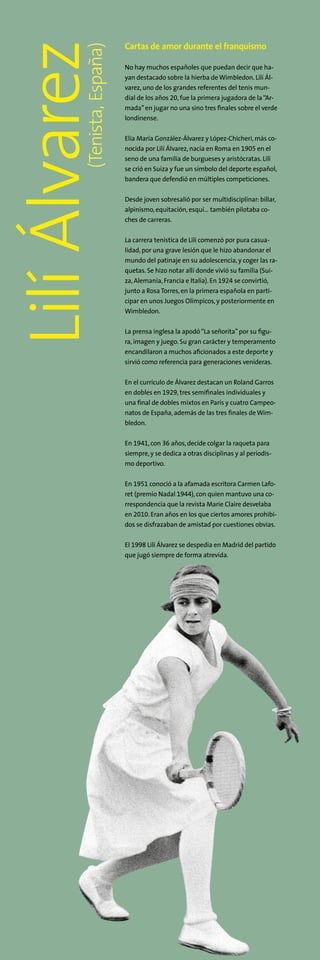 Cartas de amor durante el franquismo
No hay muchos españoles que puedan decir que ha-
yan destacado sobre la hierba de Wimbledon. Lilí Ál-
varez,uno de los grandes referentes del tenis mun-
dial de los años 20,fue la primera jugadora de la“Ar-
mada”en jugar no una sino tres finales sobre el verde
londinense.
Elia María González-Álvarez y López-Chicheri,más co-
nocida por Lilí Álvarez, nacía en Roma en 1905 en el
seno de una familia de burgueses y aristócratas. Lilí
se crió en Suiza y fue un símbolo del deporte español,
bandera que defendió en múltiples competiciones.
Desde joven sobresalió por ser multidisciplinar:billar,
alpinismo, equitación, esquí… también pilotaba co-
ches de carreras.
La carrera tenística de Lilí comenzó por pura casua-
lidad, por una grave lesión que le hizo abandonar el
mundo del patinaje en su adolescencia,y coger las ra-
quetas. Se hizo notar allí donde vivió su familia (Sui-
za,Alemania, Francia e Italia). En 1924 se convirtió,
junto a Rosa Torres,en la primera española en parti-
cipar en unos Juegos Olímpicos,y posteriormente en
Wimbledon.
La prensa inglesa la apodó“La señorita”por su figu-
ra,imagen y juego. Su gran carácter y temperamento
encandilaron a muchos aficionados a este deporte y
sirvió como referencia para generaciones venideras.
En el currículo de Álvarez destacan un Roland Garros
en dobles en 1929, tres semifinales individuales y
una final de dobles mixtos en París y cuatro Campeo-
natos de España,además de las tres finales de Wim-
bledon.
En 1941,con 36 años,decide colgar la raqueta para
siempre, y se dedica a otras disciplinas y al periodis-
mo deportivo.
En 1951 conoció a la afamada escritora Carmen Lafo-
ret (premio Nadal 1944),con quien mantuvo una co-
rrespondencia que la revista Marie Claire desvelaba
en 2010. Eran años en los que ciertos amores prohibi-
dos se disfrazaban de amistad por cuestiones obvias.
El 1998 Lilí Álvarez se despedía en Madrid del partido
que jugó siempre de forma atrevida.
(Tenista,España)
LilíÁlvarez
 