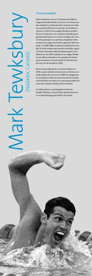 MarkTewksbury(Nadador,Canadá)
“Yo era el maricón”
Mark Tewksbury nació el 7 de febrero de 1968 en
Calgary (Canadá), donde se crió con su hermana, pa-
dres adoptivos y el hijo de éstos. Gozó de una infan-
cia y juventud felices en el seno de una familia nu-
merosa. En 1976 vio los Juegos Olímpicos de Mon-
treal en la televisión con su abuela y decidió que le
gustaría participar en un evento así algún día. A los
17 años participó en su primera competición inter-
nacional, los Juegos Pan Pacific, y ganó los 100 m es-
palda. En 1989-1990 encabezó la clasificación mun-
dial. En total rompió siete récords mundiales y ganó
21 títulos nacionales. Mark Tewksbury ganó la me-
dalla de oro de 100m espalda en los Juegos Olímpi-
cos de 1992 en Barcelona. Fue nadador del año en
varias ocasiones e incluso recibió el título de hom-
bre más viril de Canadá en 1993.
No fue hasta después de su victoria olímpica en
1992 cuando salió del armario ante su hermana. Su
salida pública del armario en 1998 fue recogida por
los principales medios de comunicación de Canadá,
convirtiéndose de nuevo en un personaje público de
cuya vida cualquier detalle parecía interesar.
En 2006 publicó su autobiografía Inside Out:
Straight Talk from a Gay Jock (De adentro hacia fue-
ra: un deportista gay que habla a las claras).
 