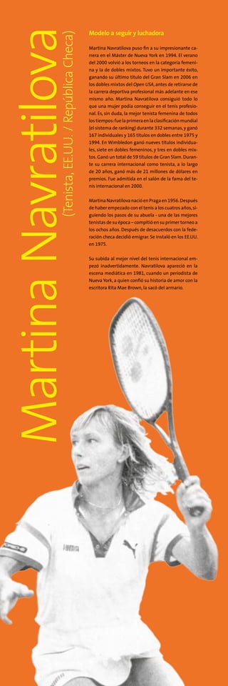 MartinaNavratilova(Tenista,EE.UU./RepúblicaCheca)
Modelo a seguir y luchadora
Martina Navratilova puso fin a su impresionante ca-
rrera en el Máster de Nueva York en 1994. El verano
del 2000 volvió a los torneos en la categoría femeni-
na y la de dobles mixtos. Tuvo un importante éxito,
ganando su último título del Gran Slam en 2006 en
los dobles mixtos del Open USA, antes de retirarse de
la carrera deportiva profesional más adelante en ese
mismo año. Martina Navratilova consiguió todo lo
que una mujer podía conseguir en el tenis profesio-
nal. Es, sin duda, la mejor tenista femenina de todos
los tiempos:fuelaprimeraenlaclasificaciónmundial
(el sistema de ranking) durante 332 semanas, y ganó
167 individuales y 165 títulos en dobles entre 1975 y
1994. En Wimbledon ganó nueves títulos individua-
les, siete en dobles femeninos, y tres en dobles mix-
tos. Ganó un total de 59 títulos de Gran Slam. Duran-
te su carrera internacional como tenista, a lo largo
de 20 años, ganó más de 21 millones de dólares en
premios. Fue admitida en el salón de la fama del te-
nis internacional en 2000.
MartinaNavratilovanacióenPragaen1956.Después
de haber empezado con el tenis a los cuatros años,si-
guiendo los pasos de su abuela - una de las mejores
tenistas de su época – compitió en su primer torneo a
los ochos años. Después de desacuerdos con la fede-
ración checa decidió emigrar. Se instaló en los EE.UU.
en 1975.
Su subida al mejor nivel del tenis internacional em-
pezó inadvertidamente. Navratilova apareció en la
escena mediática en 1981, cuando un periodista de
Nueva York, a quien confió su historia de amor con la
escritora Rita Mae Brown, la sacó del armario.
 