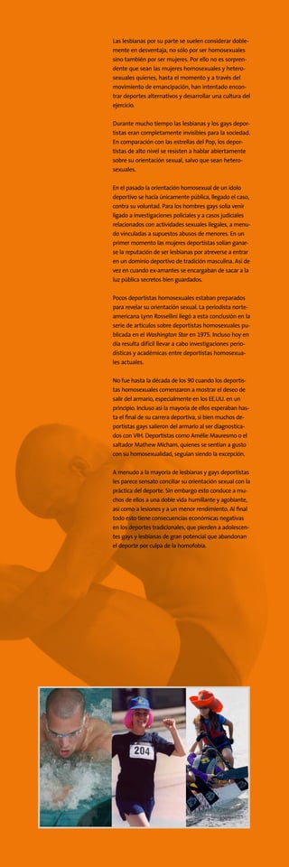 Las lesbianas por su parte se suelen considerar doble-
mente en desventaja, no sólo por ser homosexuales
sino también por ser mujeres. Por ello no es sorpren-
dente que sean las mujeres homosexuales y hetero-
sexuales quienes, hasta el momento y a través del
movimiento de emancipación, han intentado encon-
trar deportes alternativos y desarrollar una cultura del
ejercicio.
Durante mucho tiempo las lesbianas y los gays depor-
tistas eran completamente invisibles para la sociedad.
En comparación con las estrellas del Pop, los depor-
tistas de alto nivel se resisten a hablar abiertamente
sobre su orientación sexual, salvo que sean hetero-
sexuales.
En el pasado la orientación homosexual de un ídolo
deportivo se hacía únicamente pública, llegado el caso,
contra su voluntad. Para los hombres gays solía venir
ligado a investigaciones policiales y a casos judiciales
relacionados con actividades sexuales ilegales, a menu-
do vinculadas a supuestos abusos de menores. En un
primer momento las mujeres deportistas solían ganar-
se la reputación de ser lesbianas por atreverse a entrar
en un dominio deportivo de tradición masculina. Así de
vez en cuando ex-amantes se encargaban de sacar a la
luz pública secretos bien guardados.
Pocos deportistas homosexuales estaban preparados
para revelar su orientación sexual. La periodista norte-
americana Lynn Rossellini llegó a esta conclusión en la
serie de artículos sobre deportistas homosexuales pu-
blicada en el Washington Star en 1975. Incluso hoy en
día resulta difícil llevar a cabo investigaciones perio-
dísticas y académicas entre deportistas homosexua-
les actuales.
No fue hasta la década de los 90 cuando los deportis-
tas homosexuales comenzaron a mostrar el deseo de
salir del armario, especialmente en los EE.UU. en un
principio. Incluso así la mayoría de ellos esperaban has-
ta el final de su carrera deportiva, si bien muchos de-
portistas gays salieron del armario al ser diagnostica-
dos con VIH. Deportistas como Amélie Mauresmo o el
saltador Mathew Micham, quienes se sentían a gusto
con su homosexualidad, seguían siendo la excepción.
A menudo a la mayoría de lesbianas y gays deportistas
les parece sensato conciliar su orientación sexual con la
práctica del deporte. Sin embargo esto conduce a mu-
chos de ellos a una doble vida humillante y agobiante,
así como a lesiones y a un menor rendimiento. Al final
todo esto tiene consecuencias económicas negativas
en los deportes tradicionales, que pierden a adolescen-
tes gays y lesbianas de gran potencial que abandonan
el deporte por culpa de la homofobia.
 