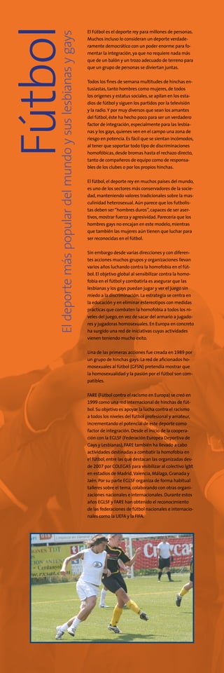 Eldeportemáspopulardelmundoysuslesbianasygays
Fútbol El Fútbol es el deporte rey para millones de personas.
Muchos incluso lo consideran un deporte verdade-
ramente democrático con un poder enorme para fo-
mentar la integración,ya que no requiere nada más
que de un balón y un trozo adecuado de terreno para
que un grupo de personas se diviertan juntas.
Todos los fines de semana multitudes de hinchas en-
tusiastas, tanto hombres como mujeres,de todos
los orígenes y estatus sociales,se apilan en los esta-
dios de fútbol y siguen los partidos por la televisión
y la radio.Y por muy diversos que sean los amantes
del fútbol, éste ha hecho poco para ser un verdadero
factor de integración,especialmente para las lesbia-
nas y los gays, quienes ven en el campo una zona de
riesgo en potencia. Es fácil que se sientan incómodos,
al tener que soportar todo tipo de discriminaciones
homofóbicas, desde bromas hasta el rechazo directo,
tanto de compañeros de equipo como de responsa-
bles de los clubes o por los propios hinchas.
El fútbol, el deporte rey en muchos países del mundo,
es uno de los sectores más conservadores de la socie-
dad, manteniendo valores tradicionales sobre la mas-
culinidad heterosexual. Aún parece que los futbolis-
tas deben ser“hombres duros”,capaces de ser aser-
tivos,mostrar fuerza y agresividad. Parecería que los
hombres gays no encajan en este modelo,mientras
que también las mujeres aún tienen que luchar para
ser reconocidas en el fútbol.
Sin embargo desde varias direcciones y con diferen-
tes acciones muchos grupos y organizaciones llevan
varios años luchando contra la homofobia en el fút-
bol. El objetivo global al sensibilizar contra la homo-
fobia en el fútbol y combatirla es asegurar que las
lesbianas y los gays puedan jugar y ver el juego sin
miedo a la discriminación. La estrategia se centra en
la educación y en eliminar estereotipos con medidas
prácticas que combaten la homofobia a todos los ni-
veles del juego, en vez de sacar del armario a jugado-
res y jugadoras homosexuales. En Europa en concreto
ha surgido una red de iniciativas cuyas actividades
vienen teniendo mucho éxito.
Una de las primeras acciones fue creada en 1989 por
un grupo de hinchas gays:La red de aficionados ho-
mosexuales al fútbol (GFSN) pretendía mostrar que
la homosexualidad y la pasión por el fútbol son com-
patibles.
FARE (Fútbol contra el racismo en Europa) se creó en
1999 como una red internacional de hinchas de fút-
bol. Su objetivo es apoyar la lucha contra el racismo
a todos los niveles del fútbol profesional y amateur,
incrementando el potencial de este deporte como
factor de integración. Desde el inicio de la coopera-
ción con la EGLSF (Federación Europea Deportiva de
Gays y Lesbianas),FARE también ha llevado a cabo
actividades destinadas a combatir la homofobia en
el fútbol, entre las que destacan las organizadas des-
de 2007 por COLEGAS para visibilizar al colectivo lgbt
en estadios de Madrid,Valencia,Málaga,Granada y
Jaén. Por su parte EGLSF organiza de forma habitual
talleres sobre el tema, colaborando con otras organi-
zaciones nacionales e internacionales. Durante estos
años EGLSF y FARE han obtenido el reconocimiento
de las federaciones de fútbol nacionales e internacio-
nales como la UEFA y la FIFA.
 