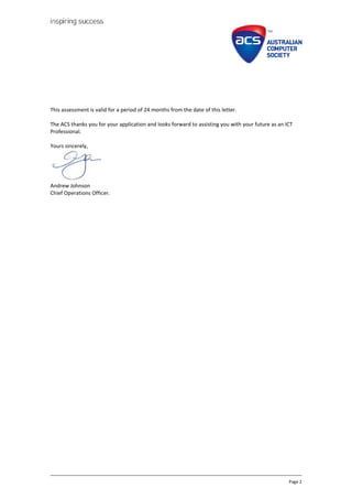 Page 2
This assessment is valid for a period of 24 months from the date of this letter.
The ACS thanks you for your application and looks forward to assisting you with your future as an ICT
Professional.
Yours sincerely,
Andrew Johnson
Chief Operations Officer.
 