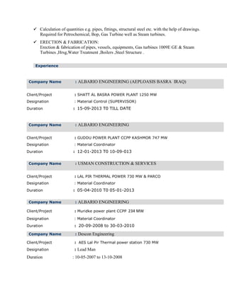  Calculation of quantities e.g. pipes, fittings, structural steel etc. with the help of drawings.
Required for Petrochemical, Bop, Gas Turbine well as Steam turbines.
 ERECTION & FABRICATION:
Erection & fabrication of pipes, vessels, equipments, Gas turbines 1009E GE & Steam
Turbines ,Hrsg,Water Treatment ,Boilers ,Steel Structure .
Company Name : ALBARIO ENGINEERING (AEPLOASIS BASRA IRAQ)
Client/Project : SHATT AL BASRA POWER PLANT 1250 MW
Designation : Material Control (SUPERVISOR)
Duration : 15-09-2013 T0 TILL DATE
Company Name : ALBARIO ENGINEERING
Client/Project : GUDDU POWER PLANT CCPP KASHMOR 747 MW
Designation : Material Coordinator
Duration : 12-01-2013 T0 10-09-013
Company Name : USMAN CONSTRUCTION & SERVICES
Client/Project : LAL PIR THERMAL POWER 730 MW & PARCO
Designation : Material Coordinator
Duration : 05-04-2010 T0 05-01-2013
Company Name : ALBARIO ENGINEERING
Client/Project : Muridke power plant CCPP 234 MW
Designation : Material Coordinator
Duration : 20-09-2008 to 30-03-2010
Company Name : Descon Engineering
Client/Project : AES Lal Pir Thermal power station 730 MW
Designation : Lead Man
Duration : 10-05-2007 to 13-10-2008
Experience
 