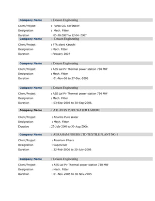 Company Name : Descon Engineering
Client/Project : Parco OIL REFINERY
Designation : Mech. Fitter
Duration : 05-30-2007 to 12-04 -2007
Company Name : Descon Engineering
Client/Project : PTA plant Karachi
Designation : Mech. Fitter
Duration : Febuary 2007
Company Name : Descon Engineering
Client/Project : AES Lal Pir Thermal power station 730 MW
Designation : Mech. Fitter
Duration : 01-Nov-06 to 27-Dec-2006
Company Name : Descon Engineering
Client/Project : AES Lal Pir Thermal power station 730 MW
Designation : Mech. Fitter
Duration : 03-Sep-2006 to 30-Sep-2006.
Company Name : ATLANTS PURE WATER LAHORE
Client/Project : Atlantis Pure Water
Designation : Mech. Fitter
Duration : 27-July-2006 to 30-Aug-2006.
Company Name : ABRAHAM FIBERS LTD TEXTILE PLANT NO. 1
Client/Project : Abraham Fibers
Designation : Supervisor
Duration : 22-Feb-2006 to 20-July-2006
Company Name : Descon Engineering
Client/Project : AES Lal Pir Thermal power station 730 MW
Designation : Mech. Fitter
Duration : 01-Nov-2005 to 30-Nov-2005
 