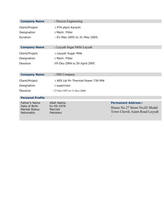 Company Name : Descon Engineering
Client/Project : PTA plant Karachi
Designation : Mech. Fitter
Duration : 01-May-2005 to 31-May-2005.
Company Name : Layyah Sugar Mills Layyah
Client/Project : Layyah Sugar Mills
Designation : Mech. Fitter
Duration : 05-Dec-2004 to 20-April-2005.
Company Name : SSS Company
Client/Project : AES Lal Pir Thermal Power 730 MW
Designation : supervisor
Duration : 27-Oct-1997 to 11-Nov-2004
Personal Profile
Father’s Name Allah Rakha
Date of Birth 01-05-1978
Marital Status Married
Nationality Pakistani
Permanent Address:-
House No.27 Street No,02 Modal
Town Chowk Azam Road Layyah
.
 