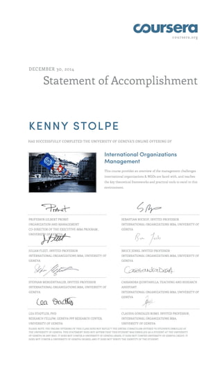 coursera.org
Statement of Accomplishment
DECEMBER 30, 2014
KENNY STOLPE
HAS SUCCESSFULLY COMPLETED THE UNIVERSITY OF GENEVA'S ONLINE OFFERING OF
International Organizations
Management
This course provides an overview of the management challenges
international organizations & NGOs are faced with, and teaches
the key theoretical frameworks and practical tools to excel in this
environment.
PROFESSOR GILBERT PROBST
ORGANIZATION AND MANAGEMENT
CO-DIRECTOR OF THE EXECUTIVE-MBA PROGRAM ,
UNIVERSITY OF GENEVA
SEBASTIAN BUCKUP, INVITED PROFESSOR
INTERNATIONAL ORGANIZATIONS MBA, UNIVERSITY OF
GENEVA
JULIAN FLEET, INVITED PROFESSOR
INTERNATIONAL ORGANIZATIONS MBA, UNIVERSITY OF
GENEVA
BRUCE JENKS, INVITED PROFESSOR
INTERNATIONAL ORGANIZATIONS MBA, UNIVERSITY OF
GENEVA
STEPHAN MERGENTHALER, INVITED PROFESSOR
INTERNATIONAL ORGANIZATIONS MBA, UNIVERSITY OF
GENEVA
CASSANDRA QUINTANILLA, TEACHING AND RESEARCH
ASSISTANT
INTERNATIONAL ORGANIZATIONS MBA, UNIVERSITY OF
GENEVA
LEA STADTLER, PHD
RESEARCH FELLOW, GENEVA PPP RESEARCH CENTER,
UNIVERSITY OF GENEVA
CLAUDIA GONZALES ROMO, INVITED PROFESSOR,
INTERNATIONAL ORGANIZATIONS MBA,
UNIVERSITY OF GENEVA
,PLEASE NOTE: THE ONLINE OFFERING OF THIS CLASS DOES NOT REFLECT THE ENTIRE CURRICULUM OFFERED TO STUDENTS ENROLLED AT
THE UNIVERSITY OF GENEVA. THIS STATEMENT DOES NOT AFFIRM THAT THIS STUDENT WAS ENROLLED AS A STUDENT AT THE UNIVERSITY
OF GENEVA IN ANY WAY. IT DOES NOT CONFER A UNIVERSITY OF GENEVA GRADE; IT DOES NOT CONFER UNIVERSITY OF GENEVA CREDIT; IT
DOES NOT CONFER A UNIVERSITY OF GENEVA DEGREE; AND IT DOES NOT VERIFY THE IDENTITY OF THE STUDENT.
 