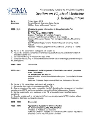 You are cordially invited to the Annual Meeting of the
Section on Physical Medicine
& Rehabilitation
DATE: Friday, May 4, 2012
LOCATION: Toronto Marriott Downtown Eaton Centre
525 Bay Street (at Dundas), Toronto
0800 - 0845 Ultrasound-guided intervention in Musculoskeletal Pain
Management
Dr. Philip Peng, MBBS, FRCPC
Director, Anesthesia Chronic Pain Program,
University Health Network and Mount Sinai Hospital
Director of Research, Wasser Pain Management Center, Mount Sinai
Hospital
Staff Anesthesiologist, Toronto Western Hospital, University Health
Network
Associate Professor, Department of Anesthesia, University of Toronto
By the end of this presentation participants will be able to:
1. Review the anatomy, sonoanatomy and techniques of ultrasound guided intervention of
shoulder, hip and knee
2. Discuss the efficacy of injections for large joints.
3. Compare the accuracy of injection between landmark-based and image-guided techniques
for joint injection.
0845 – 0900 Discussion
0900 - 0945 Assessment and Management of those with persistent symptoms
post- Concussion
Dr. Mark Bayley, MD, FRCPC
Medical Director – Neuro Rehabilitation Program, Toronto Rehabilitation
Institute
Associate Professor, Department of Medicine, University of Toronto
By the end of this presentation participants will be able to:
1. Discuss the diagnostic controversy around Mild TBI.
2. Give an overview of the topics covered by the ONF Guidelines for management of persistent
symptoms post MTBI and implementations plans of the Ontario Concussion Strategy.
3. Identify persons who have sustained a mild TBI who are at greater risk of persisting
symptoms.
4. Describe an approach to management of common symptoms post MTBI including fatigue,
headache, dizziness, and cognitive issues.
0945 – 1000 Discussion
1000 – 1045 Approach to Myopathy in Clinical Practice
Dr. Mark Tarnopolsky, MD, PhD, FRCP(C)
Professor of Pediatrics and Medicine
McMaster Children's Hospital and Hamilton Health Sciences Foundation
Endowed Chair in Neuromuscular Disorders
 
