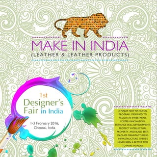 MAKE IN INDIA(LEATHER & LEATHER PRODUCTS)
1st
Designer’s
Fair in India
1-3 February 2016,
Chennai, India
A MAJOR NEW NATIONAL
PROGRAM. DESIGNED TO
FACILITATE INVESTMENT.
FOSTER INNOVATION.
ENHANCE SKILL DEVELOPMENT.
PROTECT INTELLECTUAL
PROPERTY. AND BUILD BEST-
IN-CLASS MANUFACTURING
INFRASTRUCTURE. THERE’S
NEVER BEEN A BETTER TIME
TO MAKE IN INDIA.
 