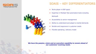 SOAIS – KEY DIFFERENTIATORS
 Niche player in ERP space
 Expertise in Multiple Test automation tools including
Worksoft
 Accessibility to senior management
 Ability to understand and adapt to market demands
 Nimble and responsive in customer needs
 Flexible operating / delivery model
We have the passion, vision and an execution capability to remain ahead of
our customers’ evolving needs.
 