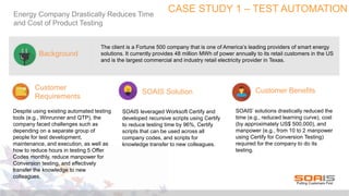 CASE STUDY 1 – TEST AUTOMATIONEnergy Company Drastically Reduces Time
and Cost of Product Testing
The client is a Fortune 500 company that is one of America’s leading providers of smart energy
solutions. It currently provides 48 million MWh of power annually to its retail customers in the US
and is the largest commercial and industry retail electricity provider in Texas.
Customer
Requirements
Background
SOAIS Solution Customer Benefits
Despite using existing automated testing
tools (e.g., Winrunner and QTP), the
company faced challenges such as
depending on a separate group of
people for test development,
maintenance, and execution, as well as
how to reduce hours in testing 5 Offer
Codes monthly, reduce manpower for
Conversion testing, and effectively
transfer the knowledge to new
colleagues.
SOAIS leveraged Worksoft Certify and
developed recursive scripts using Certify
to reduce testing time by 96%, Certify
scripts that can be used across all
company codes, and scripts for
knowledge transfer to new colleagues.
SOAIS’ solutions drastically reduced the
time (e.g., reduced learning curve), cost
(by approximately US$ 500,000), and
manpower (e.g., from 10 to 2 manpower
using Certify for Conversion Testing)
required for the company to do its
testing.
 