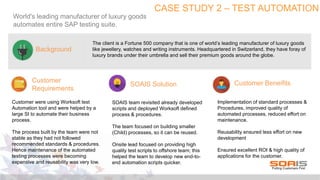CASE STUDY 2 – TEST AUTOMATION
World's leading manufacturer of luxury goods
automates entire SAP testing suite.
The client is a Fortune 500 company that is one of world’s leading manufacturer of luxury goods
like jewellery, watches and writing instruments. Headquartered in Switzerland, they have foray of
luxury brands under their umbrella and sell their premium goods around the globe.
Customer
Requirements
Background
SOAIS Solution Customer Beneifits
Customer were using Worksoft test
Automation tool and were helped by a
large SI to automate their business
process.
The process built by the team were not
stable as they had not followed
recommended standards & procedures.
Hence maintenance of the automated
testing processes were becoming
expensive and reusability was very low.
SOAIS team revisited already developed
scripts and deployed Worksoft defined
process & procedures.
The team focused on building smaller
(Child) processes, so it can be reused.
Onsite lead focused on providing high
quality test scripts to offshore team; this
helped the team to develop new end-to-
end automation scripts quicker.
Implementation of standard processes &
Procedures, improved quality of
automated processes, reduced effort on
maintenance.
Reusability ensured less effort on new
development
Ensured excellent ROI & high quality of
applications for the customer.
 